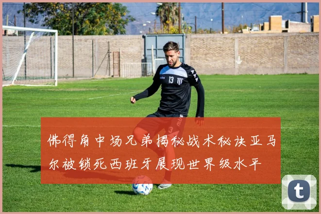 佛得角中场兄弟揭秘战术秘诀亚马尔被锁死西班牙展现世界级水平