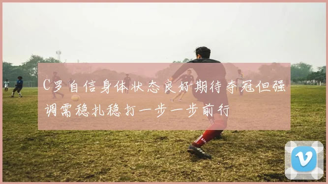C罗自信身体状态良好期待夺冠但强调需稳扎稳打一步一步前行