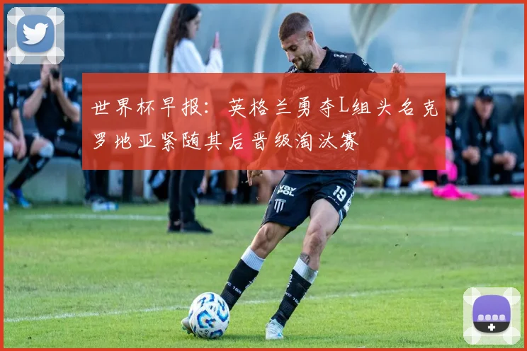 世界杯早报：英格兰勇夺L组头名克罗地亚紧随其后晋级淘汰赛