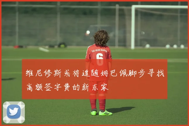 维尼修斯或将追随姆巴佩脚步寻找高额签字费的新东家
