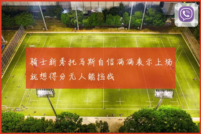 骑士新秀托马斯自信满满表示上场就想得分无人能挡我