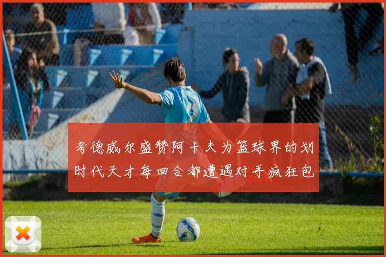 考德威尔盛赞阿卡夫为篮球界的划时代天才每回合都遭遇对手疯狂包夹挑战