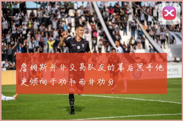 詹姆斯并非交易队友的幕后黑手他更倾向于劝和而非劝分