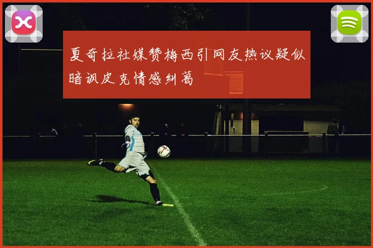 夏奇拉社媒赞梅西引网友热议疑似暗讽皮克情感纠葛