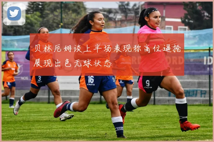 贝林厄姆谈上半场表现称高位逼抢展现出色无球状态