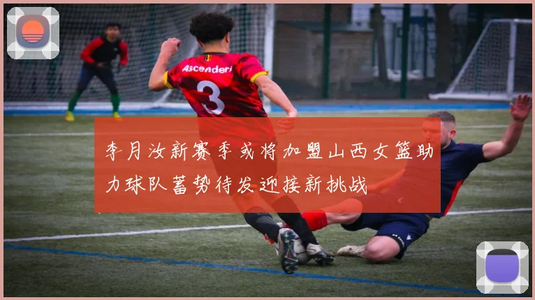 李月汝新赛季或将加盟山西女篮助力球队蓄势待发迎接新挑战