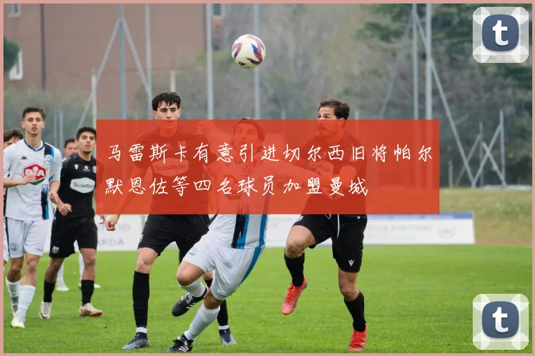 马雷斯卡有意引进切尔西旧将帕尔默恩佐等四名球员加盟曼城